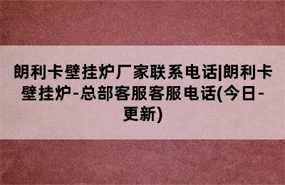 朗利卡壁挂炉厂家联系电话|朗利卡壁挂炉-总部客服客服电话(今日-更新)